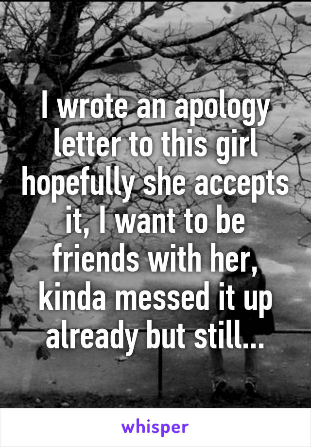 I wrote an apology letter to this girl hopefully she accepts it, I want to be friends with her, kinda messed it up already but still...