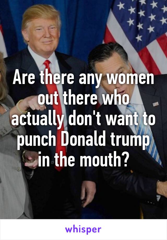 Are there any women out there who actually don't want to punch Donald trump in the mouth?