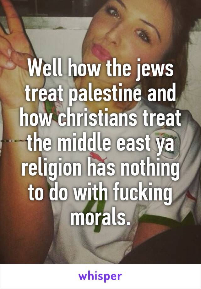Well how the jews treat palestine and how christians treat the middle east ya religion has nothing to do with fucking morals.