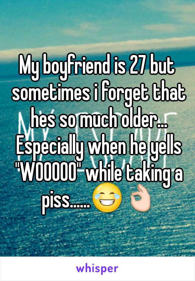 My boyfriend is 27 but sometimes i forget that hes so much older... Especially when he yells "WOOOOO" while taking a piss......😂👌