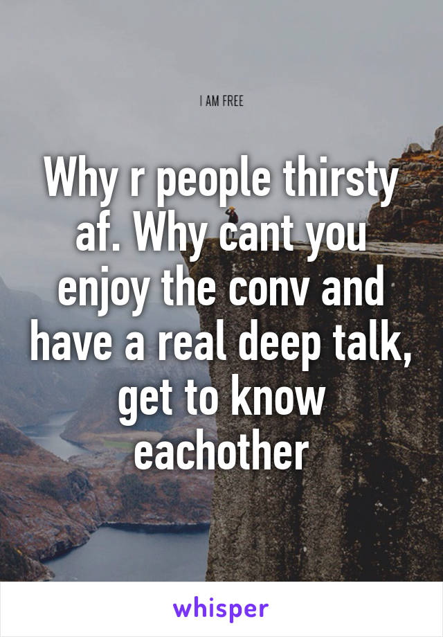 Why r people thirsty af. Why cant you enjoy the conv and have a real deep talk, get to know eachother