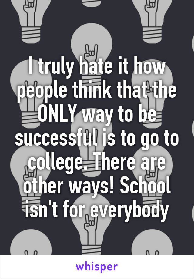 I truly hate it how people think that the ONLY way to be successful is to go to college. There are other ways! School isn't for everybody