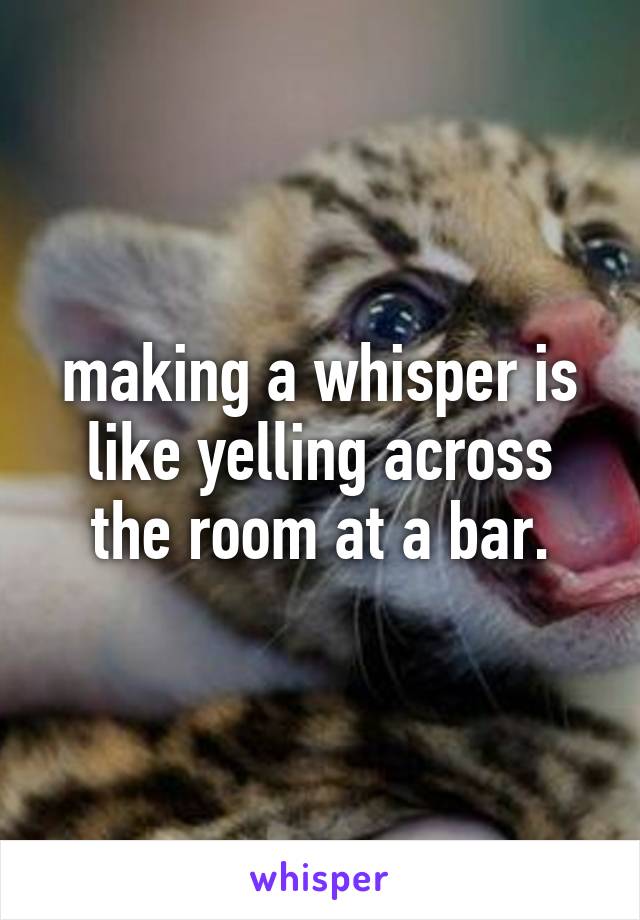 making a whisper is like yelling across the room at a bar.