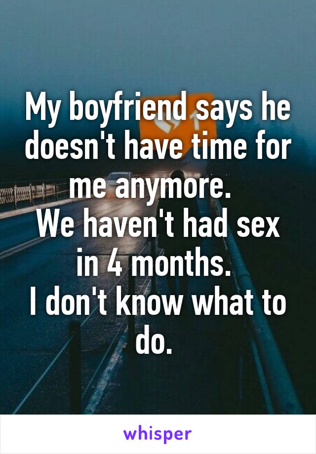 My boyfriend says he doesn't have time for me anymore.  
We haven't had sex in 4 months. 
I don't know what to do. 