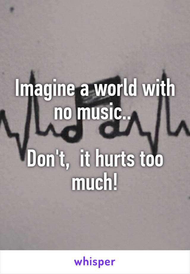 Imagine a world with no music.. 

Don't,  it hurts too much!