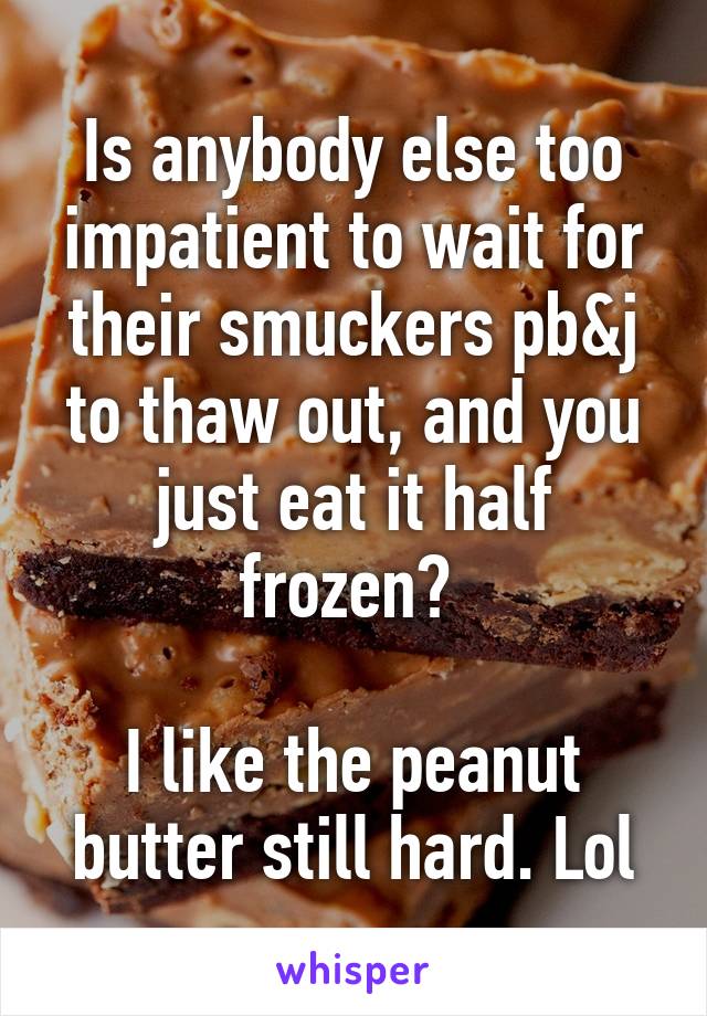 Is anybody else too impatient to wait for their smuckers pb&j to thaw out, and you just eat it half frozen? 

I like the peanut butter still hard. Lol