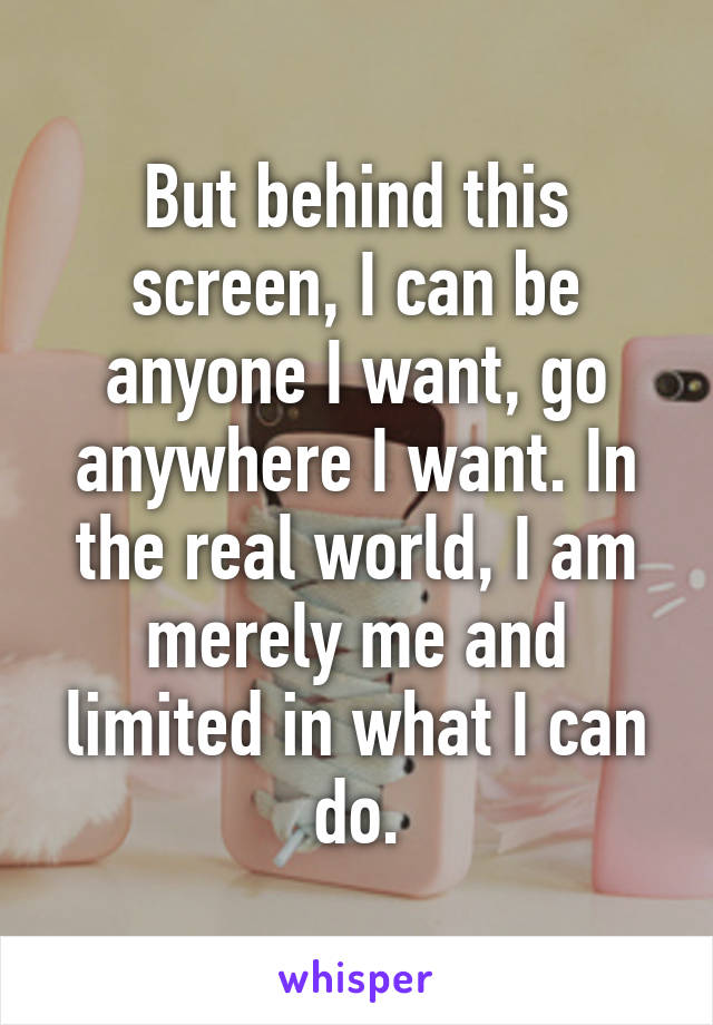 But behind this screen, I can be anyone I want, go anywhere I want. In the real world, I am merely me and limited in what I can do.