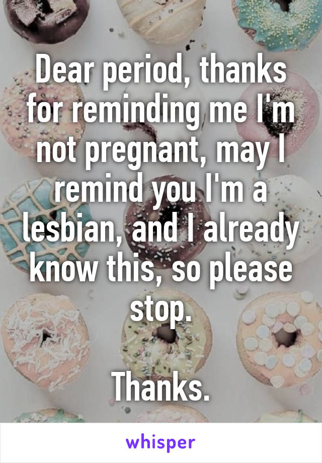 Dear period, thanks for reminding me I'm not pregnant, may I remind you I'm a lesbian, and I already know this, so please stop.

Thanks.