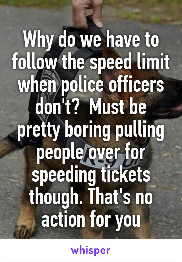 Why do we have to follow the speed limit when police officers don't?  Must be pretty boring pulling people over for speeding tickets though. That's no action for you