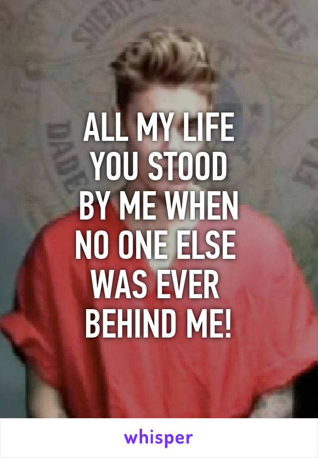 ALL MY LIFE
YOU STOOD
BY ME WHEN
NO ONE ELSE 
WAS EVER 
BEHIND ME!