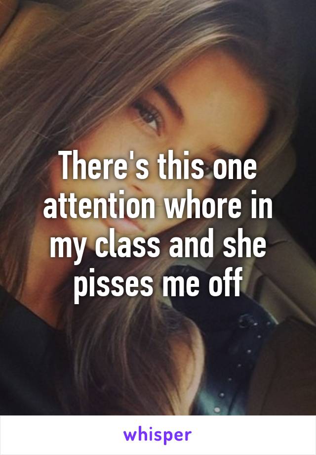 There's this one attention whore in my class and she pisses me off