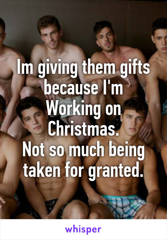 Im giving them gifts because I'm
Working on Christmas.
Not so much being taken for granted.