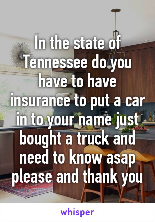 In the state of Tennessee do you have to have insurance to put a car in to your name just bought a truck and need to know asap please and thank you