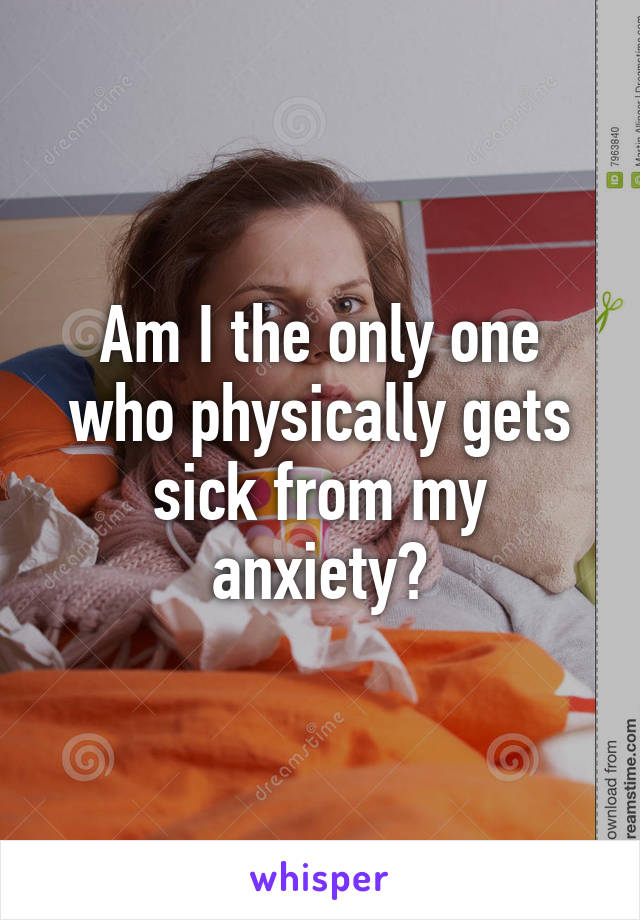 Am I the only one who physically gets sick from my anxiety?