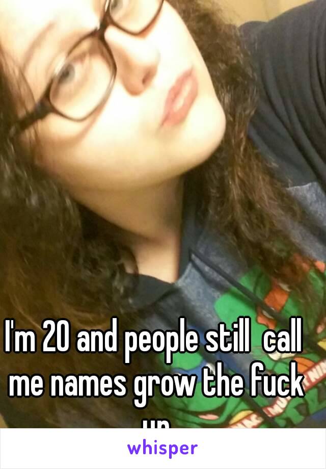 I'm 20 and people still  call me names grow the fuck up