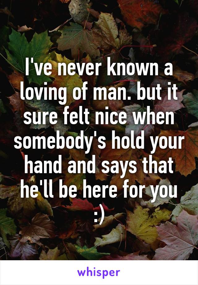 I've never known a loving of man. but it sure felt nice when somebody's hold your hand and says that he'll be here for you :)