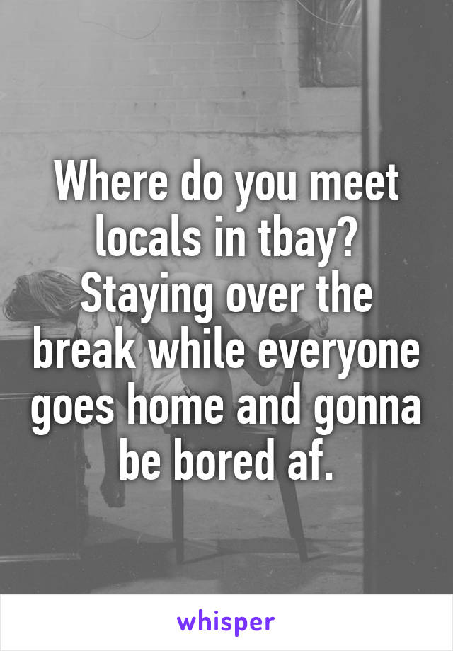 Where do you meet locals in tbay? Staying over the break while everyone goes home and gonna be bored af.