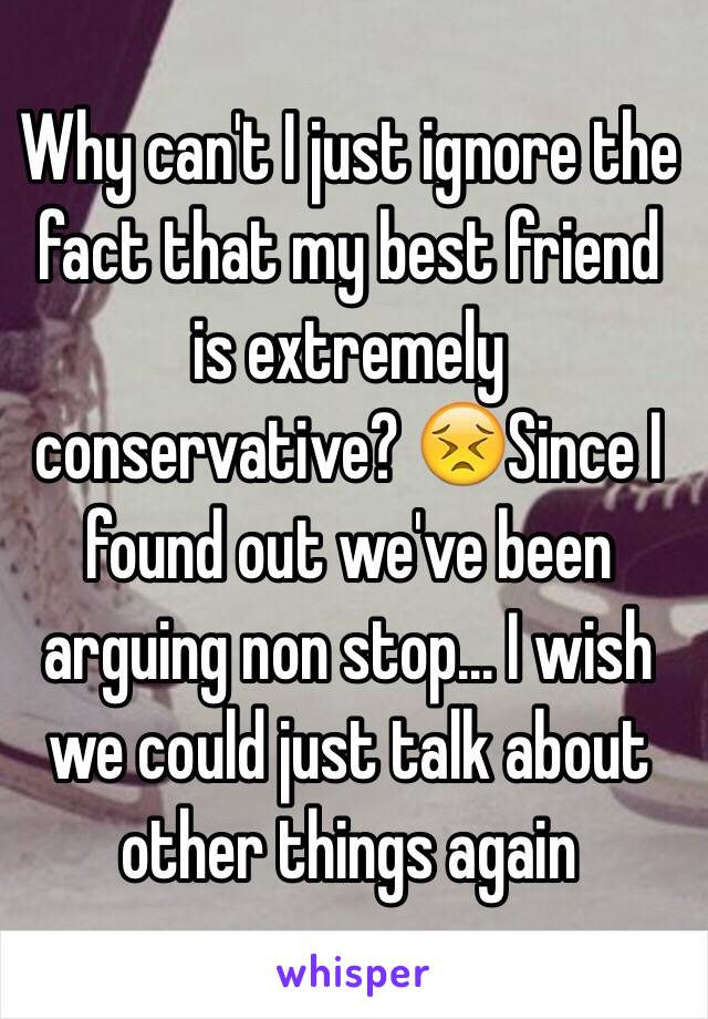 Why can't I just ignore the fact that my best friend is extremely conservative? 😣Since I found out we've been arguing non stop... I wish we could just talk about other things again 