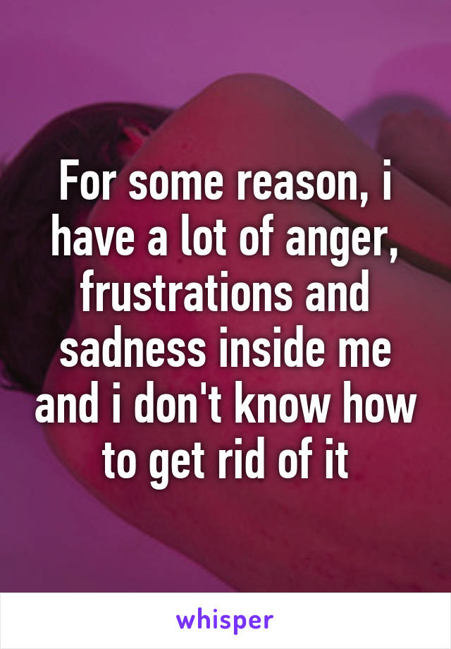 For some reason, i have a lot of anger, frustrations and sadness inside me and i don't know how to get rid of it