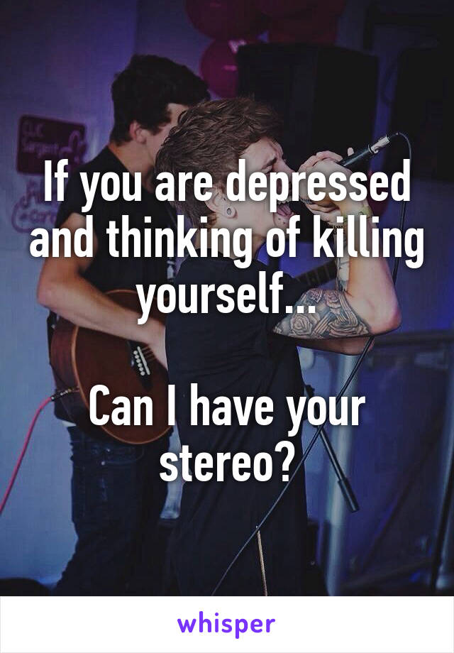 If you are depressed and thinking of killing yourself...

Can I have your stereo?