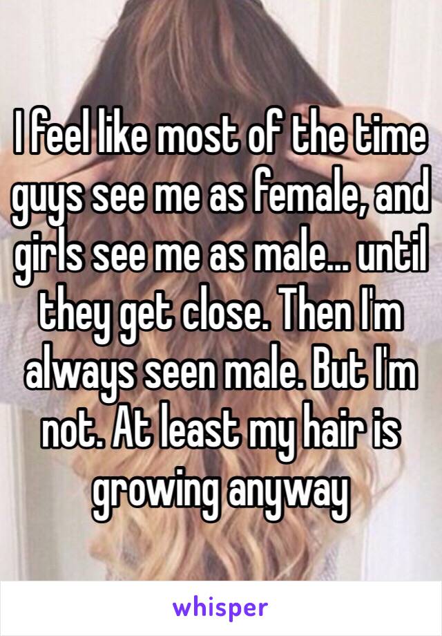 I feel like most of the time guys see me as female, and girls see me as male… until they get close. Then I'm always seen male. But I'm not. At least my hair is growing anyway