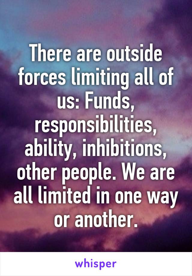 There are outside forces limiting all of us: Funds, responsibilities, ability, inhibitions, other people. We are all limited in one way or another.