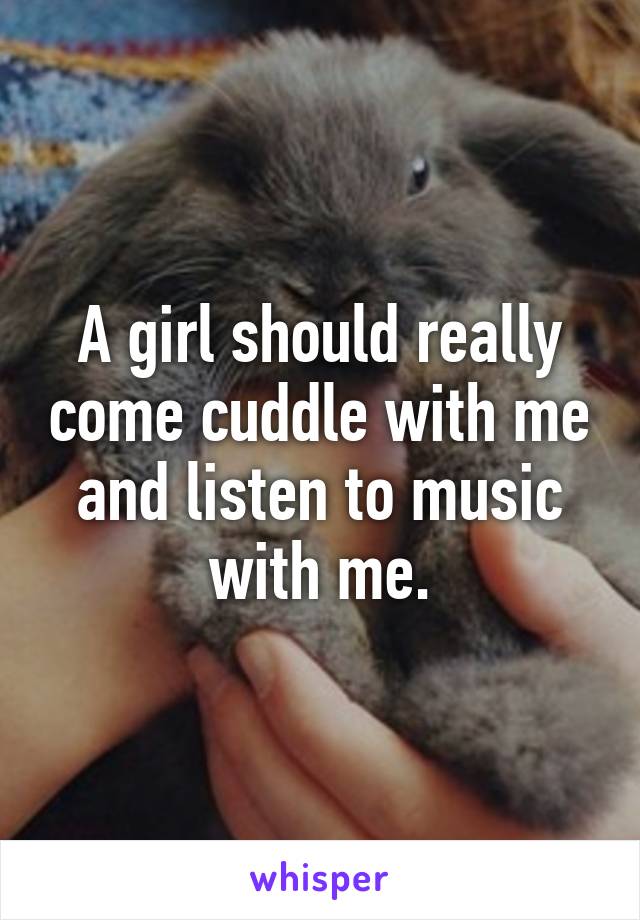 A girl should really come cuddle with me and listen to music with me.