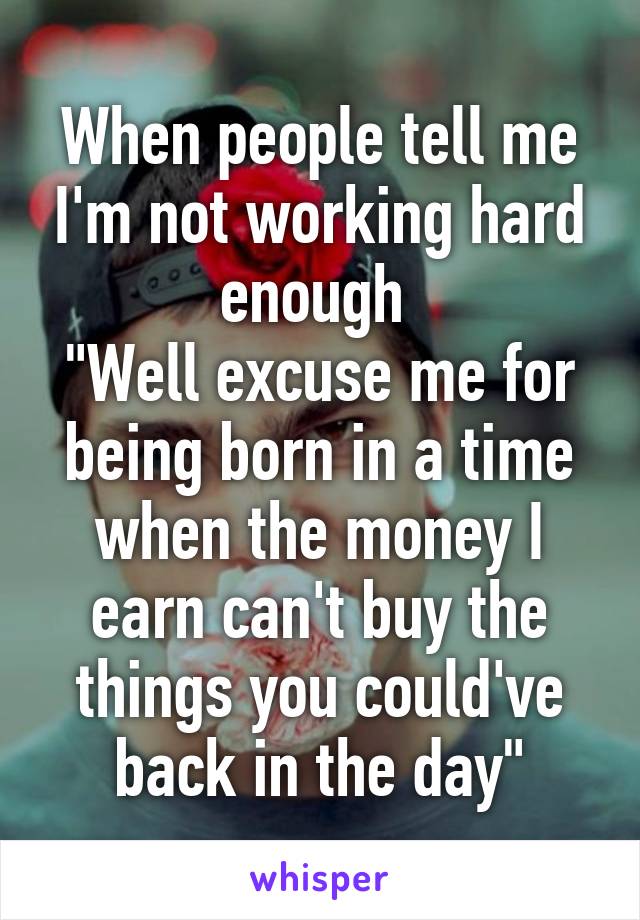 When people tell me I'm not working hard enough 
"Well excuse me for being born in a time when the money I earn can't buy the things you could've back in the day"