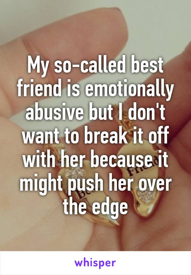 My so-called best friend is emotionally abusive but I don't want to break it off with her because it might push her over the edge