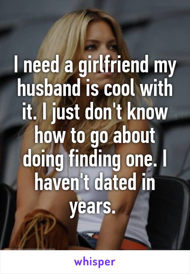 I need a girlfriend my husband is cool with it. I just don't know how to go about doing finding one. I haven't dated in years. 