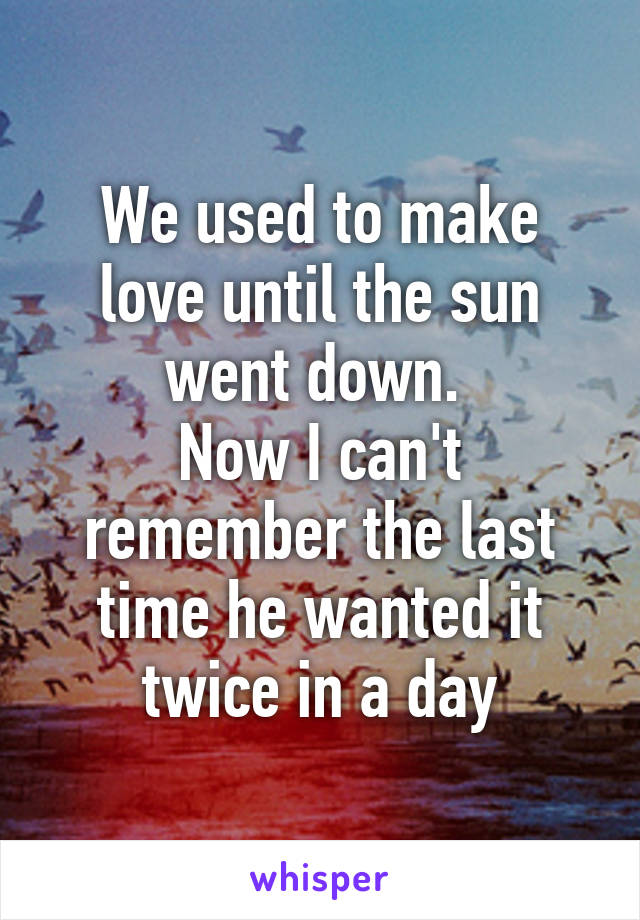 We used to make love until the sun went down. 
Now I can't remember the last time he wanted it twice in a day