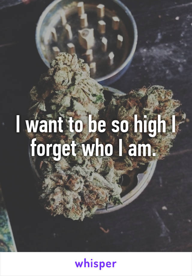 I want to be so high I forget who I am. 