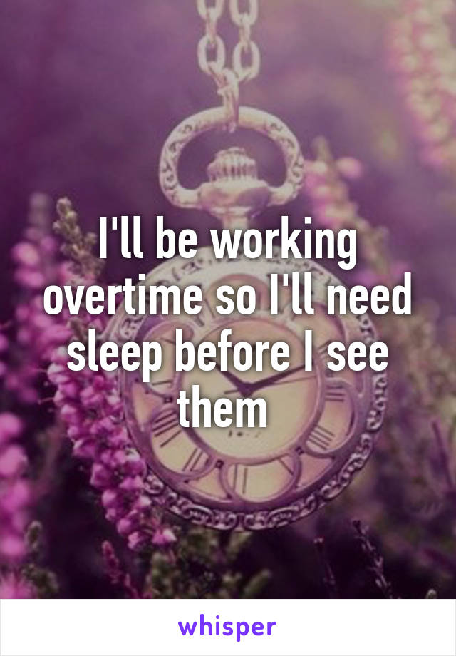 I'll be working overtime so I'll need sleep before I see them 