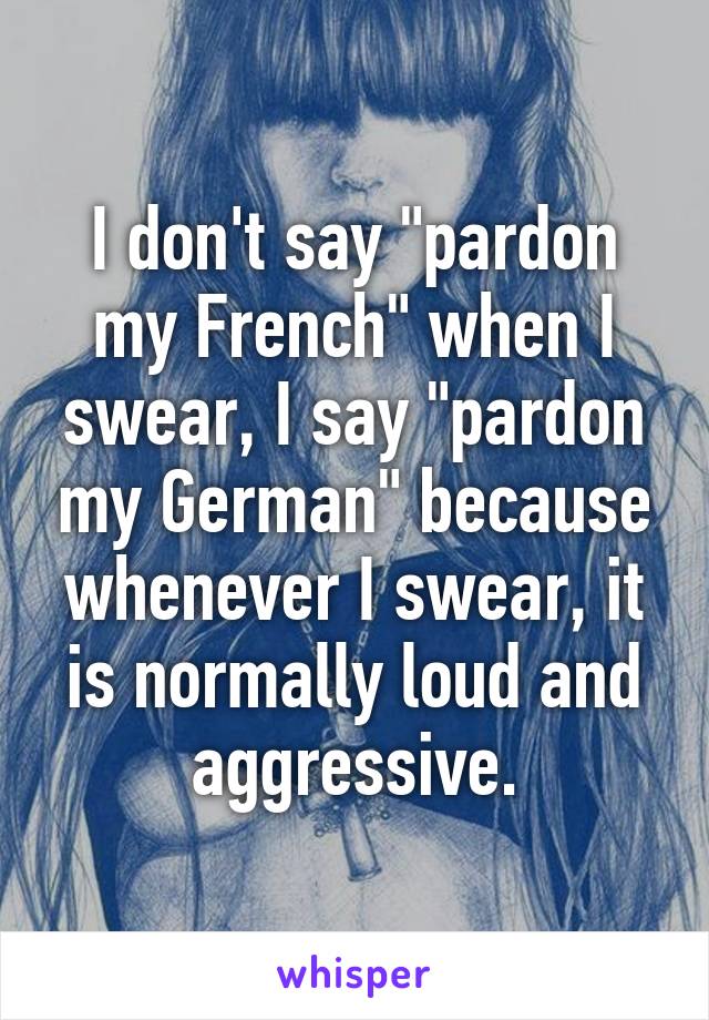 I don't say "pardon my French" when I swear, I say "pardon my German" because whenever I swear, it is normally loud and aggressive.