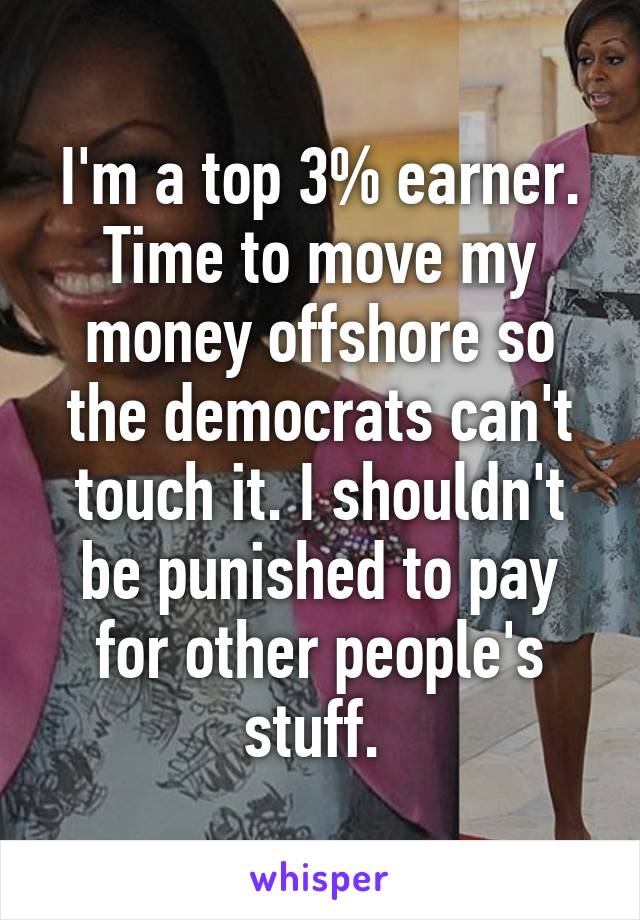 I'm a top 3% earner. Time to move my money offshore so the democrats can't touch it. I shouldn't be punished to pay for other people's stuff. 