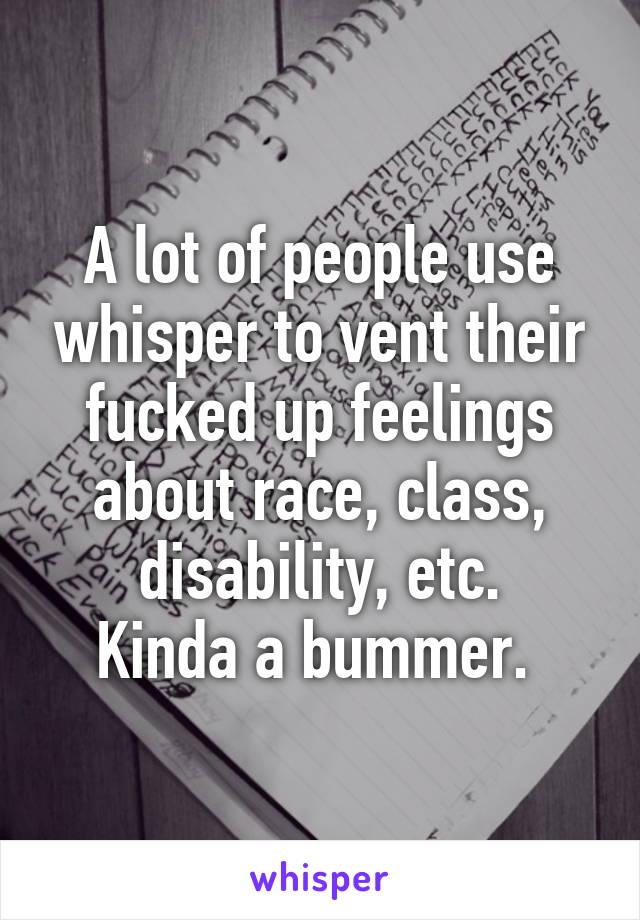 A lot of people use whisper to vent their fucked up feelings about race, class, disability, etc.
Kinda a bummer. 