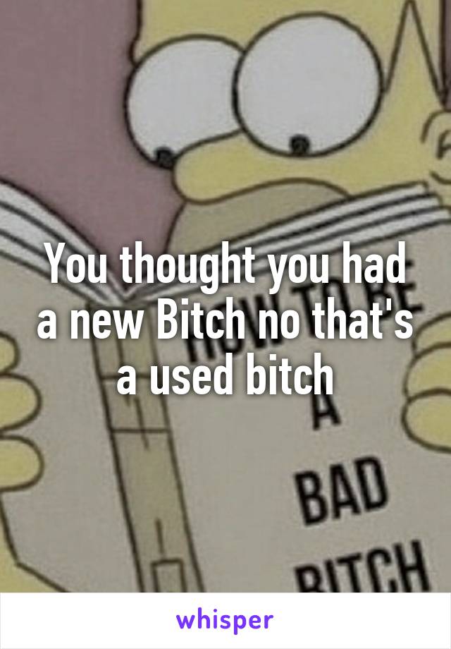 You thought you had a new Bitch no that's a used bitch