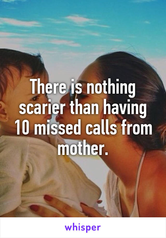 There is nothing scarier than having 10 missed calls from mother.