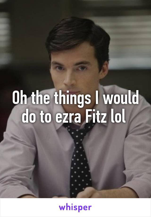 Oh the things I would do to ezra Fitz lol 