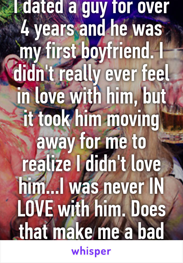 I dated a guy for over 4 years and he was my first boyfriend. I didn't really ever feel in love with him, but it took him moving away for me to realize I didn't love him...I was never IN LOVE with him. Does that make me a bad person? 