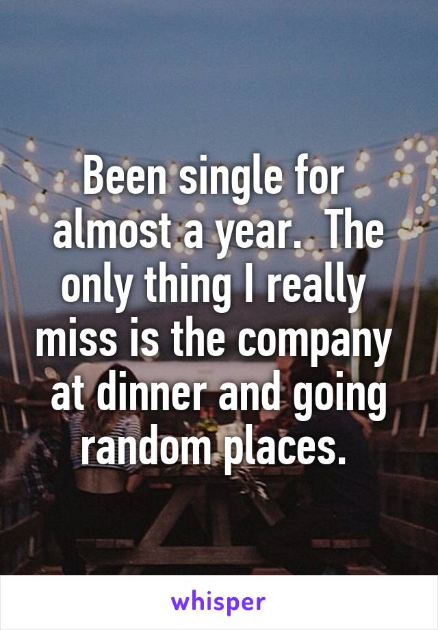 Been single for  almost a year.  The only thing I really  miss is the company  at dinner and going random places. 