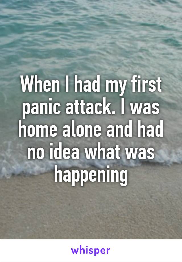 When I had my first panic attack. I was home alone and had no idea what was happening