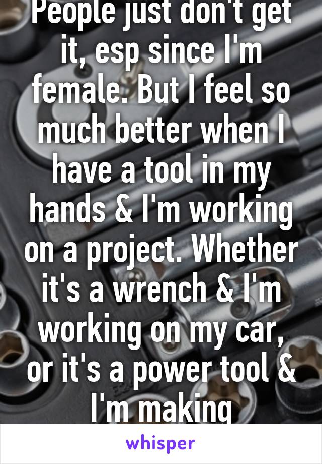 People just don't get it, esp since I'm female. But I feel so much better when I have a tool in my hands & I'm working on a project. Whether it's a wrench & I'm working on my car, or it's a power tool & I'm making something 