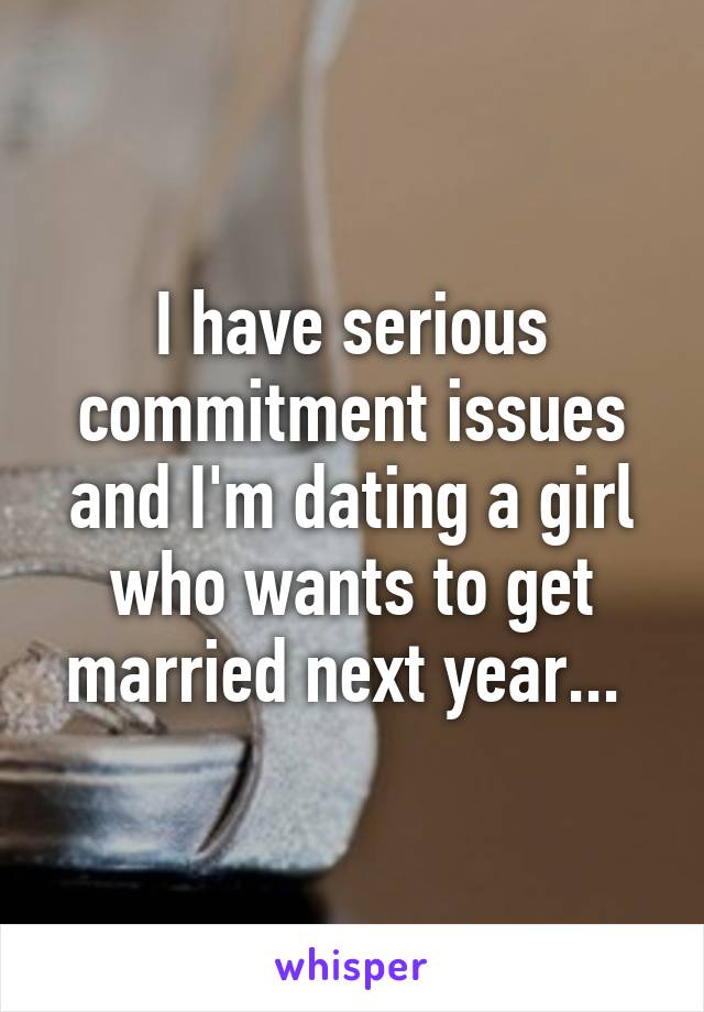 I have serious commitment issues and I'm dating a girl who wants to get married next year... 