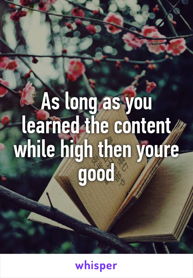 As long as you learned the content while high then youre good