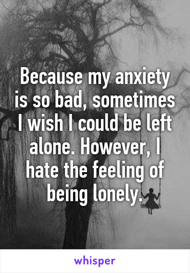 Because my anxiety is so bad, sometimes I wish I could be left alone. However, I hate the feeling of being lonely.