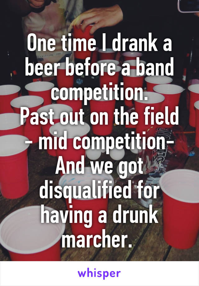 One time I drank a beer before a band competition.
Past out on the field - mid competition-
And we got disqualified for having a drunk marcher. 