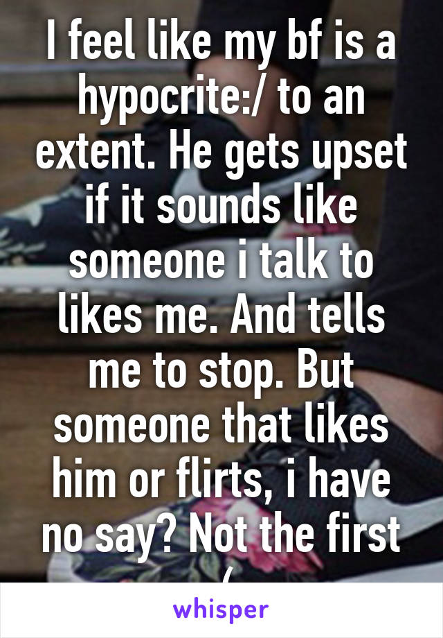 I feel like my bf is a hypocrite:/ to an extent. He gets upset if it sounds like someone i talk to likes me. And tells me to stop. But someone that likes him or flirts, i have no say? Not the first :(