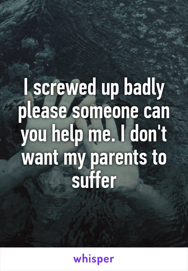 I screwed up badly please someone can you help me. I don't want my parents to suffer