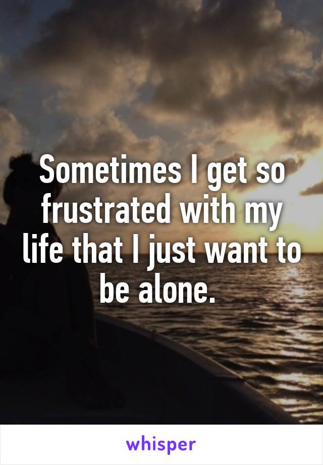 Sometimes I get so frustrated with my life that I just want to be alone. 